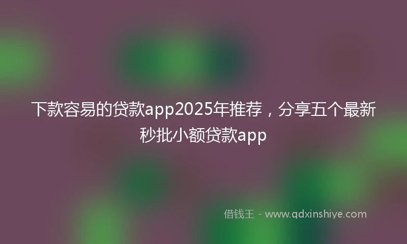 下款容易的贷款app2025年推荐，分享五个最新秒批小额贷款app