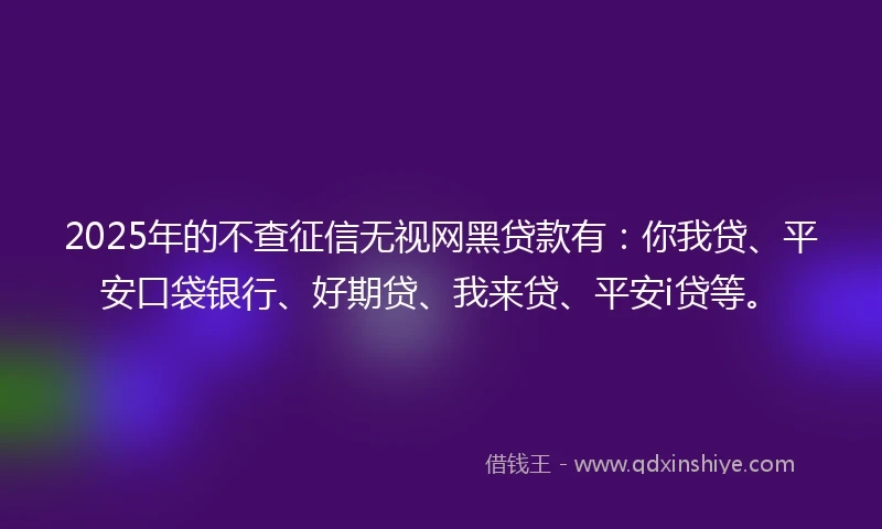 2025年的不查征信无视网黑贷款有：你我贷、平安口袋银行、好期贷、我来贷、平安i贷等。