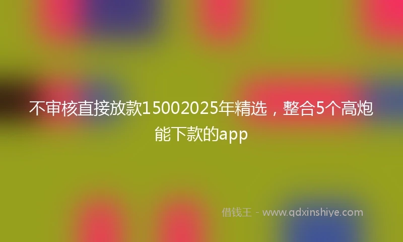 不审核直接放款15002025年精选，整合5个高炮能下款的app