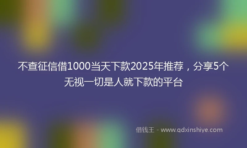 不查征信借1000当天下款2025年推荐，分享5个无视一切是人就下款的平台