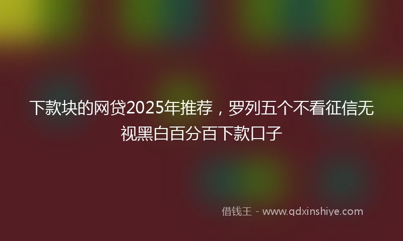 下款块的网贷2025年推荐，罗列五个不看征信无视黑白百分百下款口子