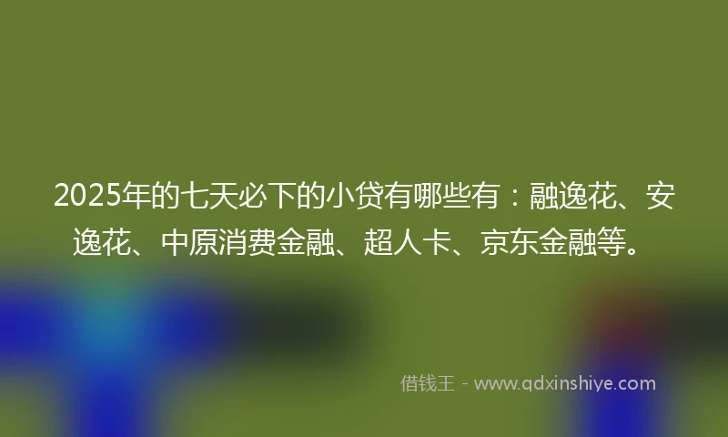 2025年的七天必下的小贷有哪些有：融逸花、安逸花、中原消费金融、超人卡、京东金融等。