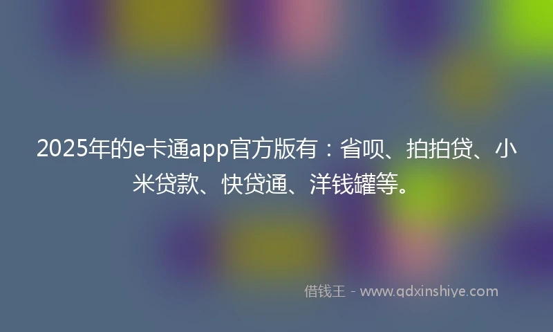 2025年的e卡通app官方版有：省呗、拍拍贷、小米贷款、快贷通、洋钱罐等。