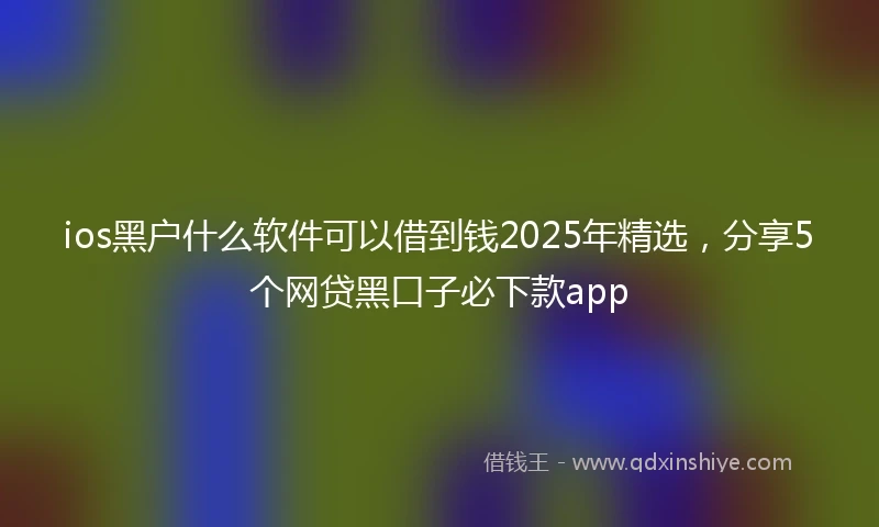 ios黑户什么软件可以借到钱2025年精选，分享5个网贷黑口子必下款app