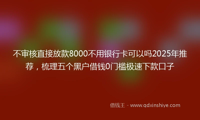 不审核直接放款8000不用银行卡可以吗2025年推荐，梳理五个黑户借钱0门槛极速下款口子