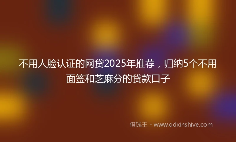 不用人脸认证的网贷2025年推荐，归纳5个不用面签和芝麻分的贷款口子