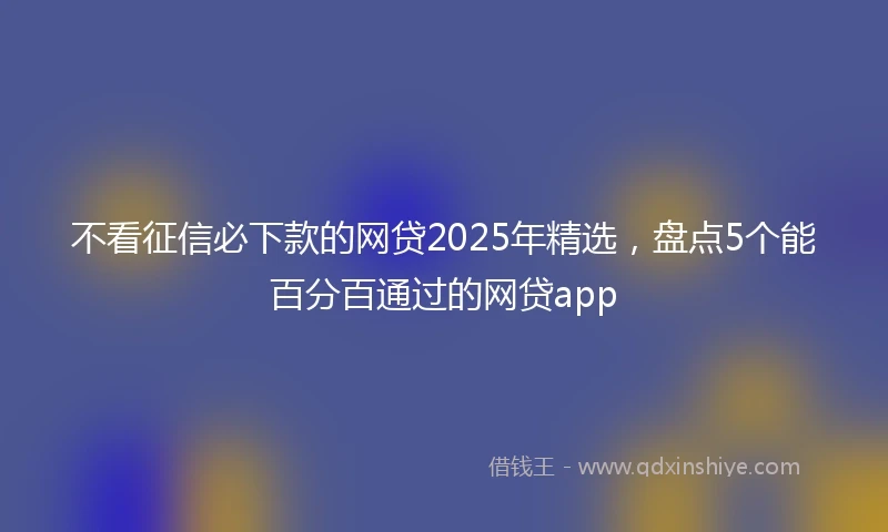 不看征信必下款的网贷2025年精选，盘点5个能百分百通过的网贷app