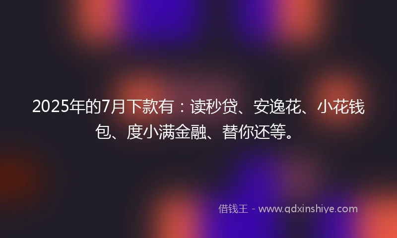 2025年的7月下款有：读秒贷、安逸花、小花钱包、度小满金融、替你还等。