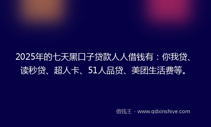 2025年的七天黑口子贷款人人借钱有：你我贷、读秒贷、超人卡、51人品贷、美团生活费等。