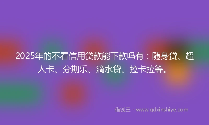 2025年的不看信用贷款能下款吗有：随身贷、超人卡、分期乐、滴水贷、拉卡拉等。