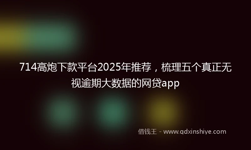 714高炮下款平台2025年推荐，梳理五个真正无视逾期大数据的网贷app