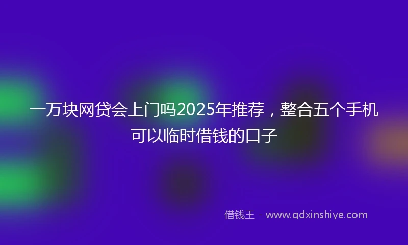 一万块网贷会上门吗2025年推荐，整合五个手机可以临时借钱的口子