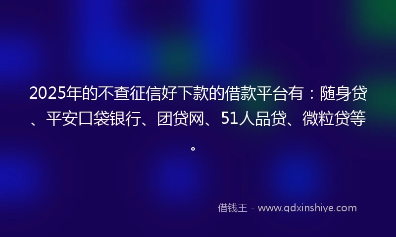 2025年的不查征信好下款的借款平台有：随身贷、平安口袋银行、团贷网、51人品贷、微粒贷等。