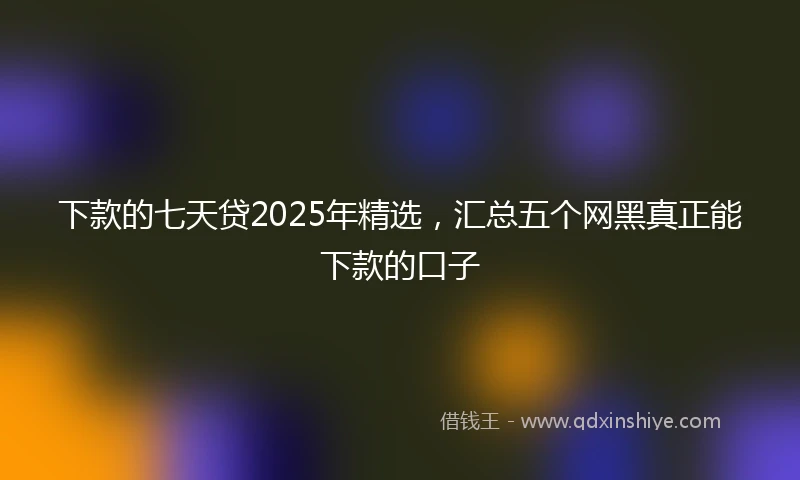 下款的七天贷2025年精选，汇总五个网黑真正能下款的口子