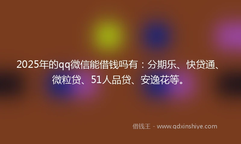2025年的qq微信能借钱吗有：分期乐、快贷通、微粒贷、51人品贷、安逸花等。