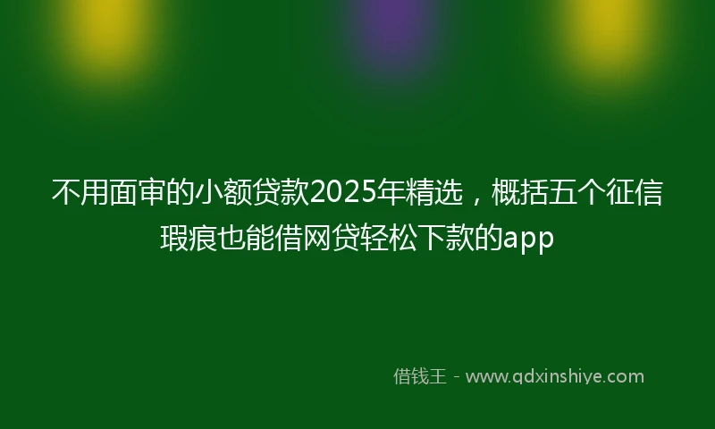 不用面审的小额贷款2025年精选，概括五个征信瑕疵也能借网贷轻松下款的app