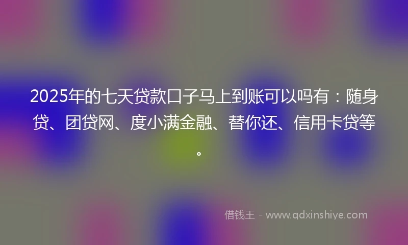 2025年的七天贷款口子马上到账可以吗有：随身贷、团贷网、度小满金融、替你还、信用卡贷等。