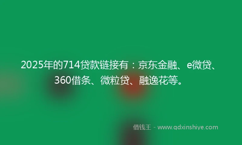 2025年的714贷款链接有：京东金融、e微贷、360借条、微粒贷、融逸花等。