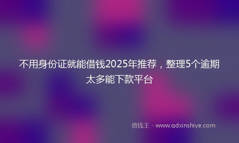 不用身份证就能借钱2025年推荐，整理5个逾期太多能下款平台