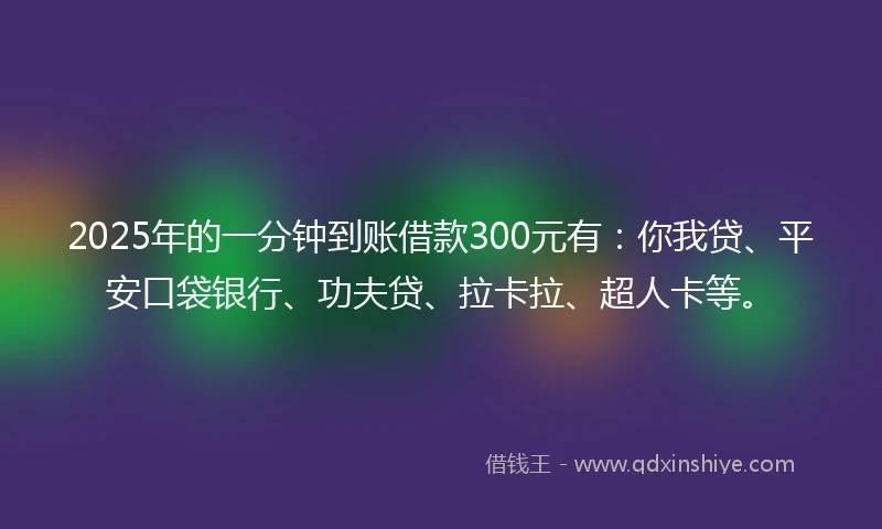 2025年的一分钟到账借款300元有：你我贷、平安口袋银行、功夫贷、拉卡拉、超人卡等。