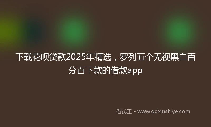 下载花呗贷款2025年精选，罗列五个无视黑白百分百下款的借款app