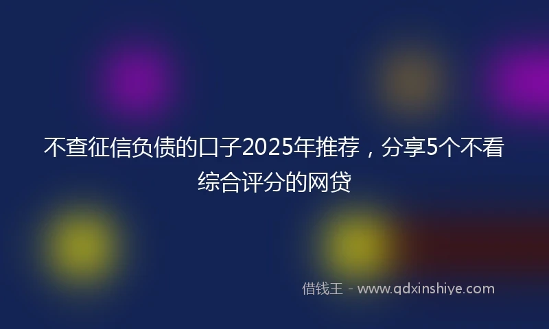 不查征信负债的口子2025年推荐，分享5个不看综合评分的网贷