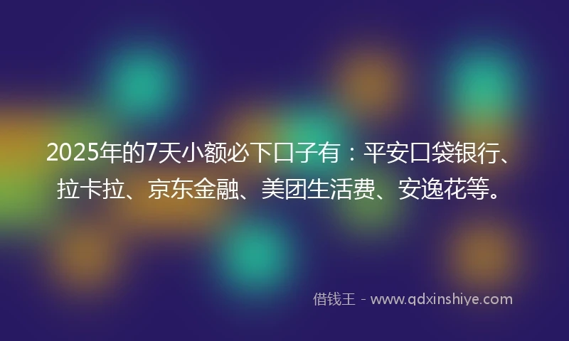 2025年的7天小额必下口子有：平安口袋银行、拉卡拉、京东金融、美团生活费、安逸花等。