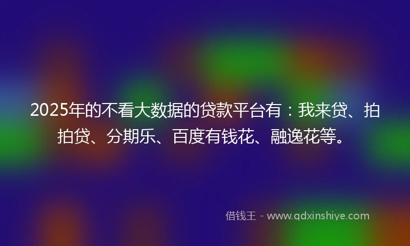2025年的不看大数据的贷款平台有：我来贷、拍拍贷、分期乐、百度有钱花、融逸花等。