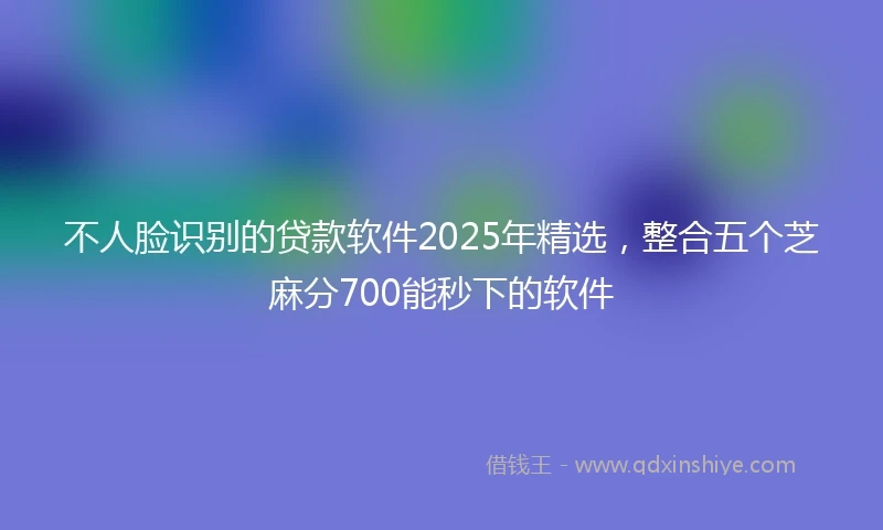 不人脸识别的贷款软件2025年精选，整合五个芝麻分700能秒下的软件