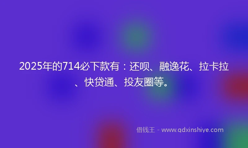 2025年的714必下款有：还呗、融逸花、拉卡拉、快贷通、投友圈等。