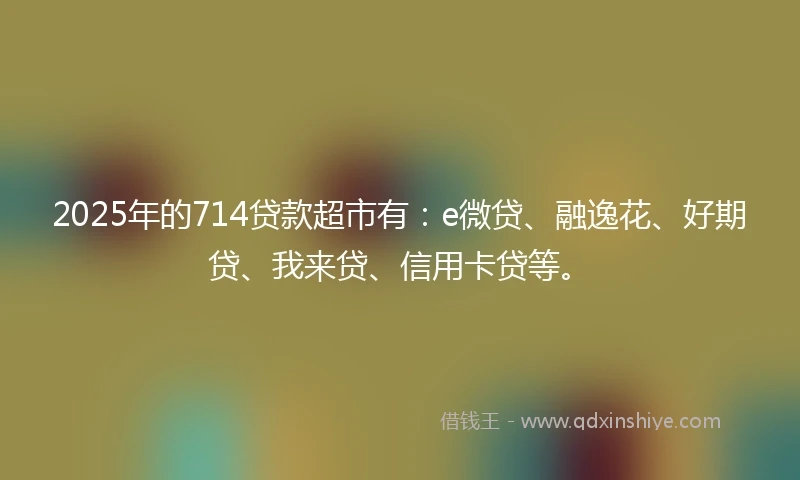 2025年的714贷款超市有：e微贷、融逸花、好期贷、我来贷、信用卡贷等。
