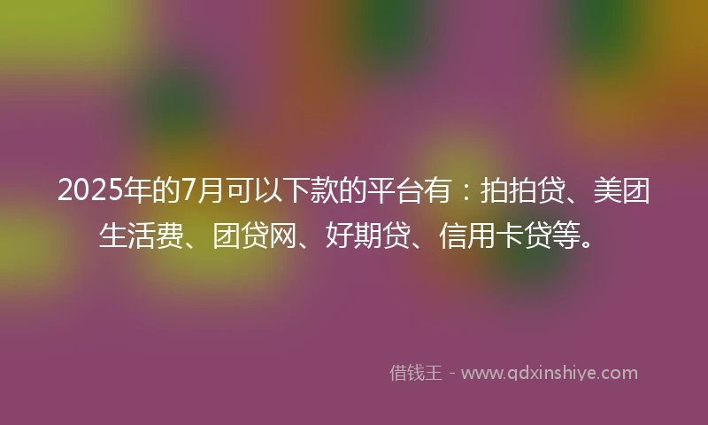2025年的7月可以下款的平台有：拍拍贷、美团生活费、团贷网、好期贷、信用卡贷等。