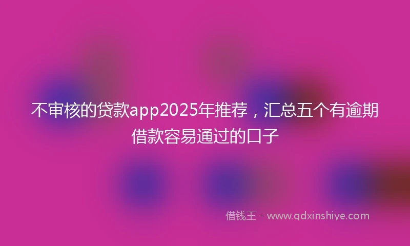 不审核的贷款app2025年推荐，汇总五个有逾期借款容易通过的口子