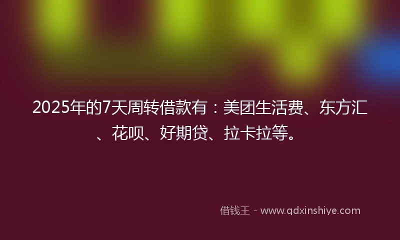 2025年的7天周转借款有：美团生活费、东方汇、花呗、好期贷、拉卡拉等。