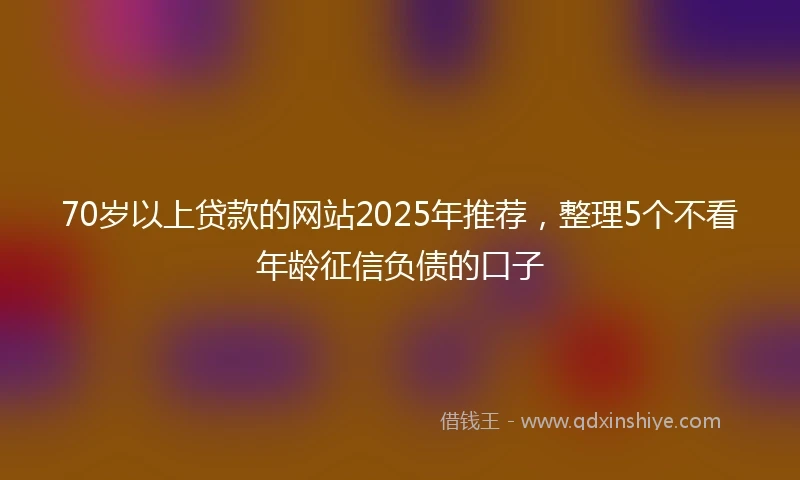 70岁以上贷款的网站2025年推荐，整理5个不看年龄征信负债的口子