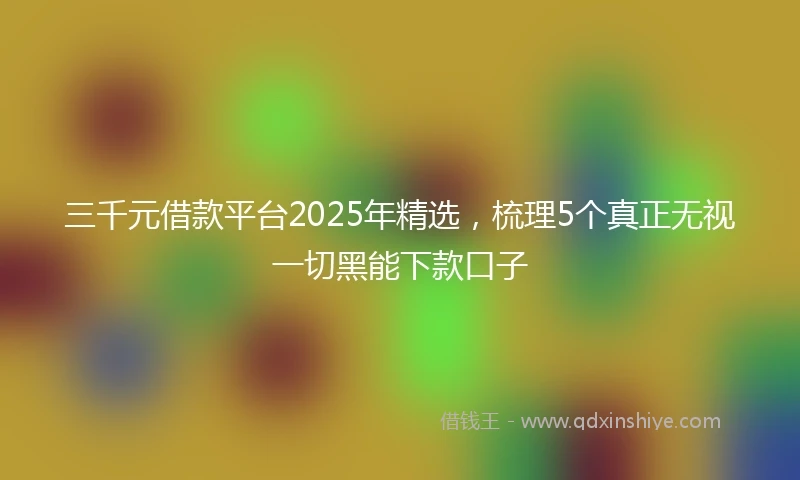 三千元借款平台2025年精选，梳理5个真正无视一切黑能下款口子