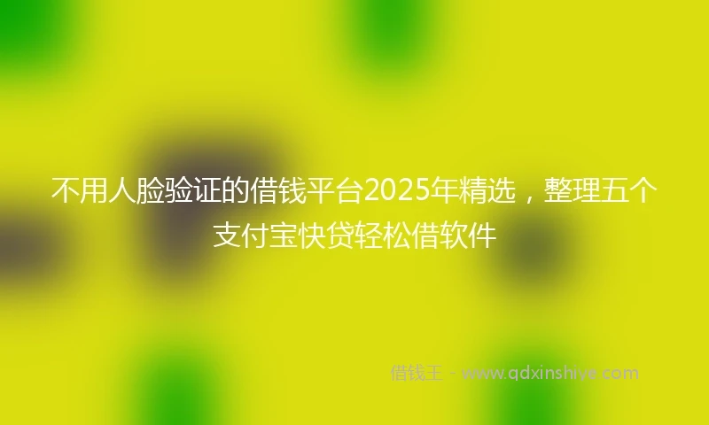不用人脸验证的借钱平台2025年精选，整理五个支付宝快贷轻松借软件