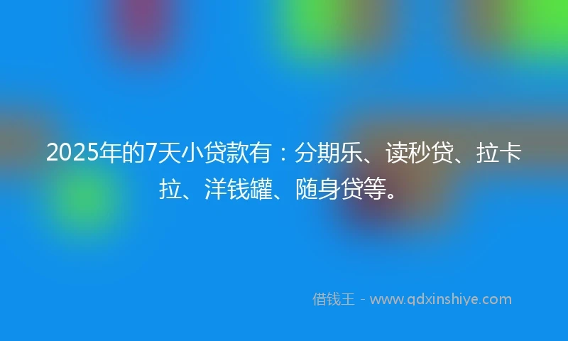 2025年的7天小贷款有：分期乐、读秒贷、拉卡拉、洋钱罐、随身贷等。
