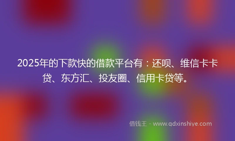 2025年的下款快的借款平台有：还呗、维信卡卡贷、东方汇、投友圈、信用卡贷等。