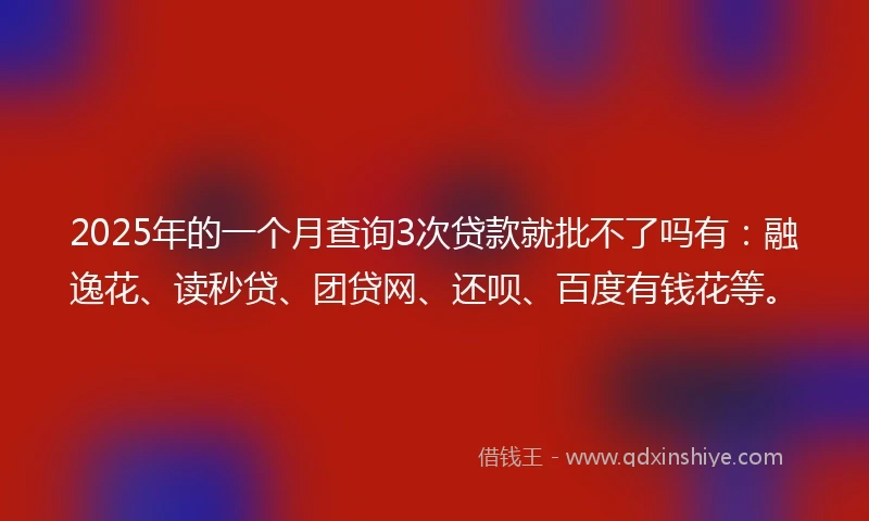 2025年的一个月查询3次贷款就批不了吗有：融逸花、读秒贷、团贷网、还呗、百度有钱花等。