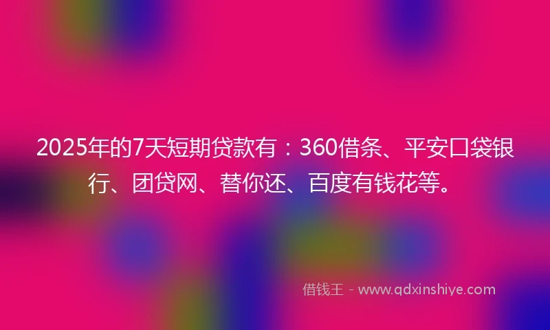 2025年的7天短期贷款有：360借条、平安口袋银行、团贷网、替你还、百度有钱花等。