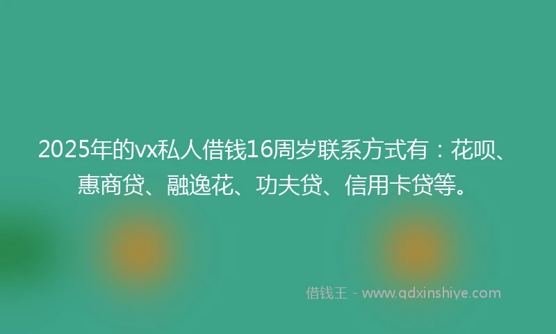 2025年的vx私人借钱16周岁联系方式有：花呗、惠商贷、融逸花、功夫贷、信用卡贷等。