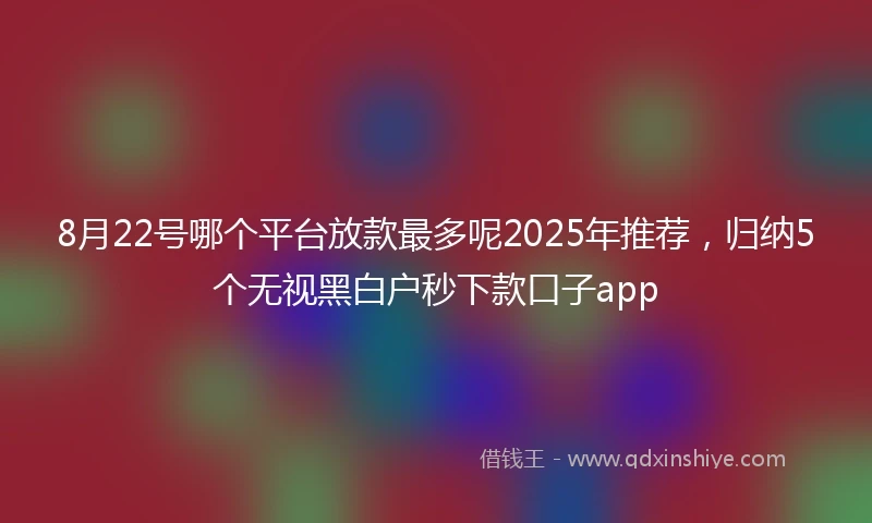 8月22号哪个平台放款最多呢2025年推荐，归纳5个无视黑白户秒下款口子app