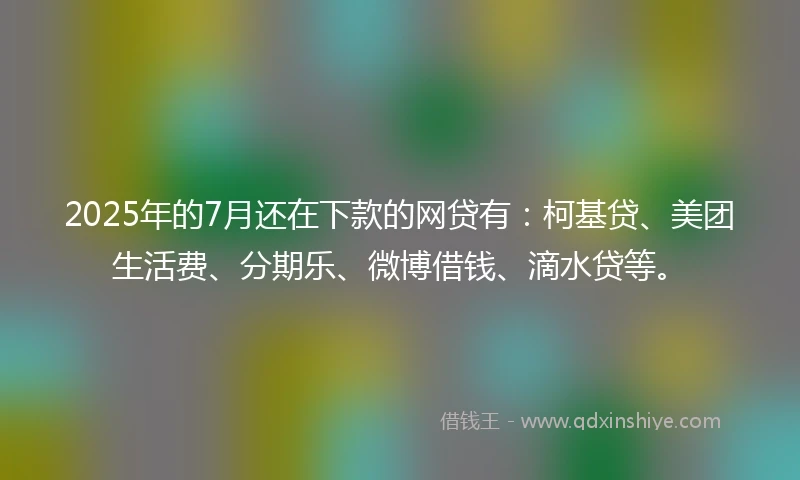 2025年的7月还在下款的网贷有：柯基贷、美团生活费、分期乐、微博借钱、滴水贷等。