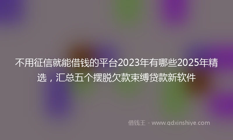 不用征信就能借钱的平台2023年有哪些2025年精选，汇总五个摆脱欠款束缚贷款新软件