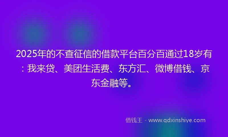 2025年的不查征信的借款平台百分百通过18岁有：我来贷、美团生活费、东方汇、微博借钱、京东金融等。