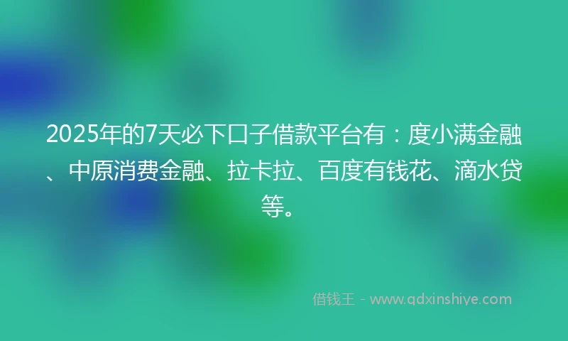 2025年的7天必下口子借款平台有：度小满金融、中原消费金融、拉卡拉、百度有钱花、滴水贷等。