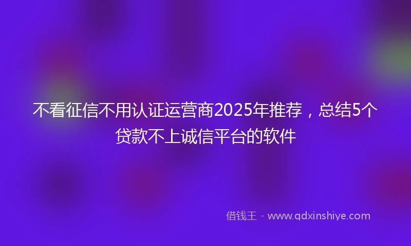 不看征信不用认证运营商2025年推荐，总结5个贷款不上诚信平台的软件
