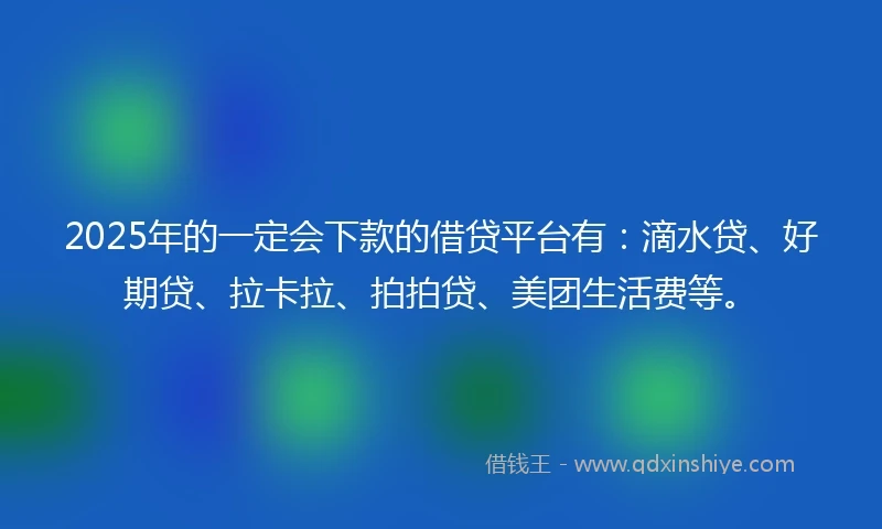 2025年的一定会下款的借贷平台有：滴水贷、好期贷、拉卡拉、拍拍贷、美团生活费等。