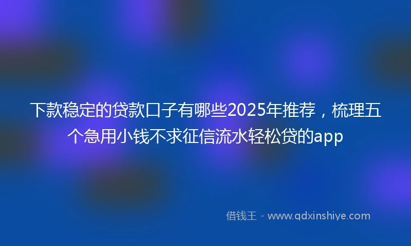 下款稳定的贷款口子有哪些2025年推荐，梳理五个急用小钱不求征信流水轻松贷的app